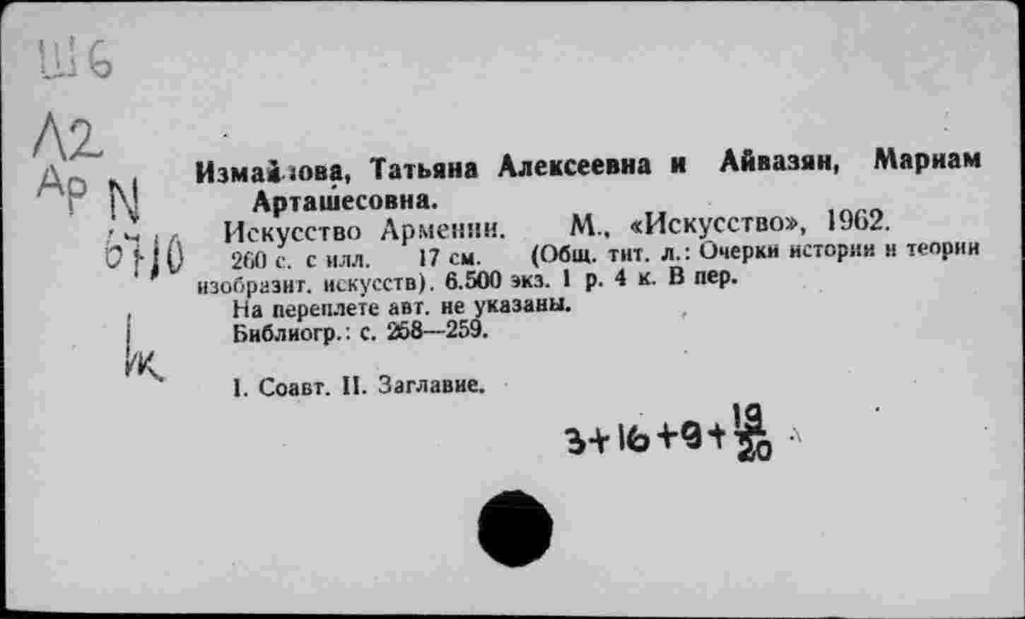 ﻿N ö“HO
к
Измайлова, Татьяна Алексеевна и Айвазян, Мариам Арташесовна.
Искусство Армении. М., «Искусство», 1962.
260 с. с илл. 17 см. (Общ. тит. л.: Очерки истории и теории
изобразит, искусств). 6.500 эка. 1 р. 4 к. В пер.
На переплете авт. не указаны.
Библиогр. : с. 268—259.
І. Соавт. II. Заглавие.